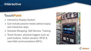 Interactive


TouchPoint
 Interactive Display System
 Can include passive media (attract loops)
  and interactive apps
 Assisted Shopping, Self Service, Training
 Touch Screen, physical triggers such as
  push buttons, motion sensors, RFID &
  near-field communications (NFC)
 