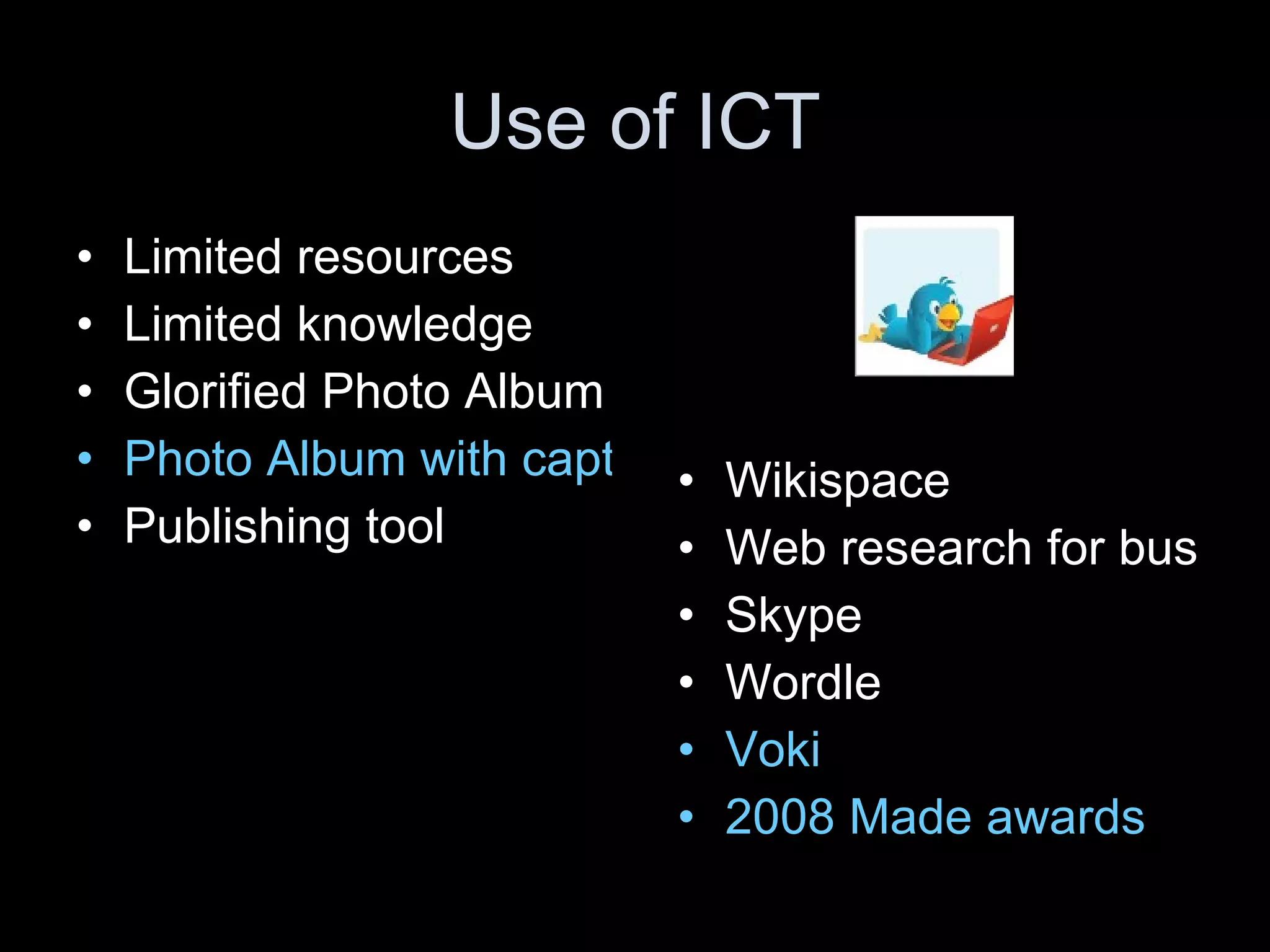 Use of ICT Limited resources Limited knowledge Glorified Photo Album Photo Album with captions! Publishing tool Wikispace  Web research for bus Skype Wordle Voki 2008 Made awards 