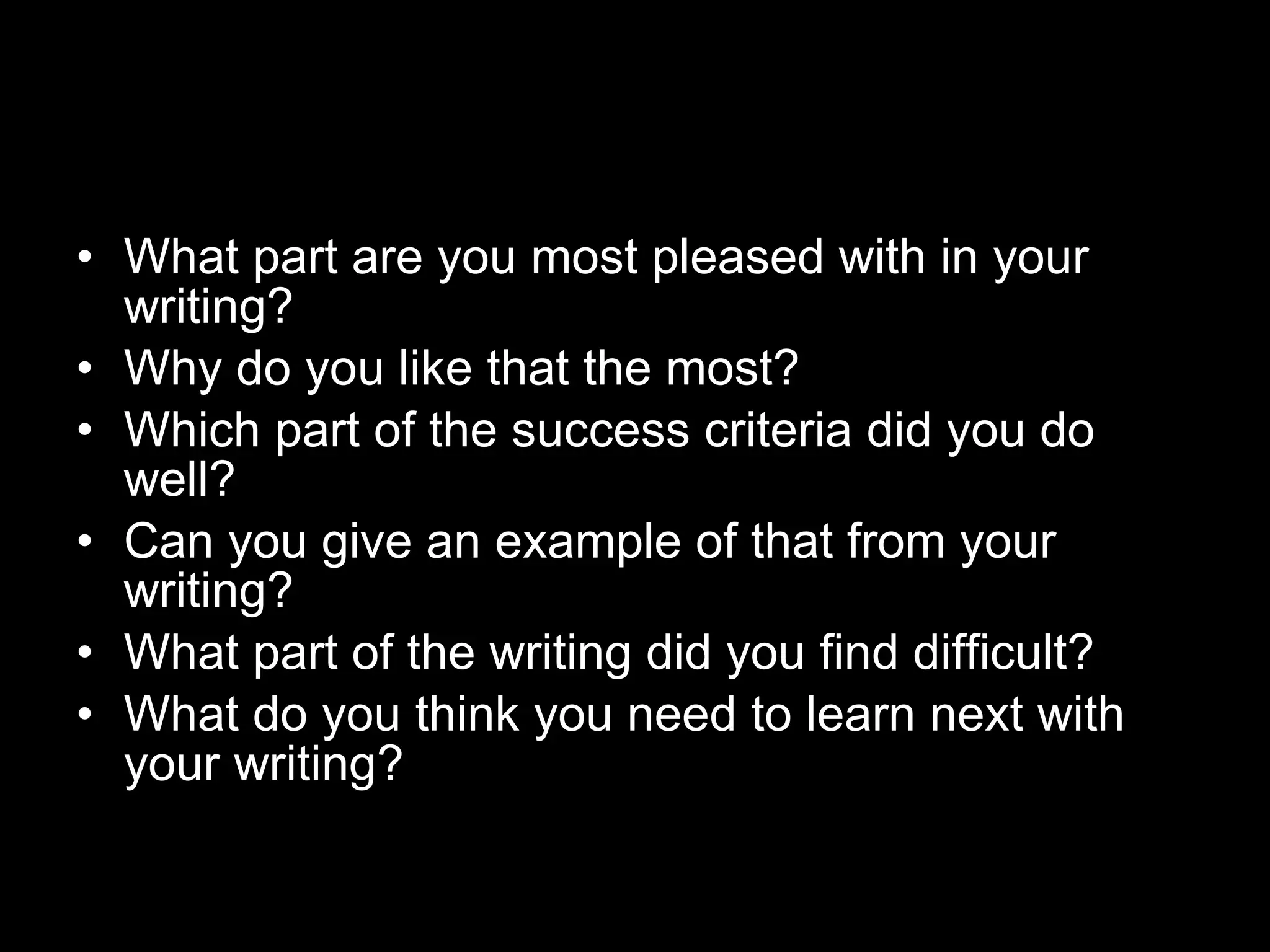 What part are you most pleased with in your writing?  Why do you like that the most? Which part of the success criteria did you do well?  Can you give an example of that from your writing? What part of the writing did you find difficult? What do you think you need to learn next with your writing? 