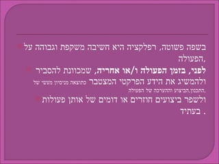 בשפה פשוטה ,  רפלקציה היא חשיבה משקפת וגבוהה על הפעולה , לפני ,  בזמן הפעולה ו / או אחריה ,   שמכוונת להסביר ולהמשיג את הידע הפרקטי המצטבר  כתוצאה מניסיון מעשי של התכנון , הביצוע וההערכה של הפעולה , ולשפר ביצועים חוזרים או דומים של אותן פעולות בעתיד .  