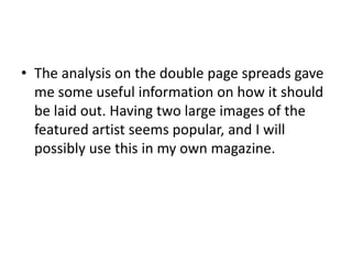 The analysis on the double page spreads gave me some useful information on how it should be laid out. Having two large images of the featured artist seems popular, and I will possibly use this in my own magazine. 