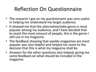 Reflection On QuestionnaireThe research I got on my questionnaire was very useful in helping me understand my target audience. It showed me that the alternative/indie genre is most popular among my audience, and I have decided that to reach the most amount of people, this is the genre I will use in my magazine. The feedback showing that weekly magazines are most popular was also helpful and helped me come to the decision that this is what my magazine shall be.Answers for the other questions also helped, giving me some feedback on what should be included in the magazine. 