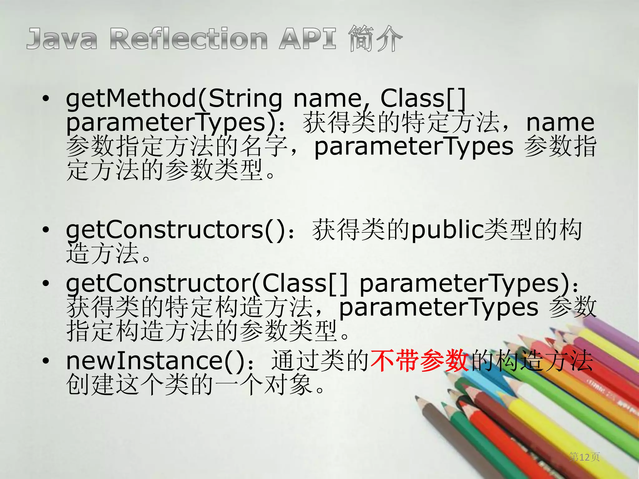 • getMethod(String name, Class[]
  parameterTypes)：获得类的特定方法，name
  参数指定方法的名字，parameterTypes 参数指
  定方法的参数类型。

• getConstructors()：获得类的public类型的构
  造方法。
• getConstructor(Class[] parameterTypes)：
  获得类的特定构造方法，parameterTypes 参数
  指定构造方法的参数类型。
• newInstance()：通过类的不带参数的构造方法
  创建这个类的一个对象。

                                      第12页
 