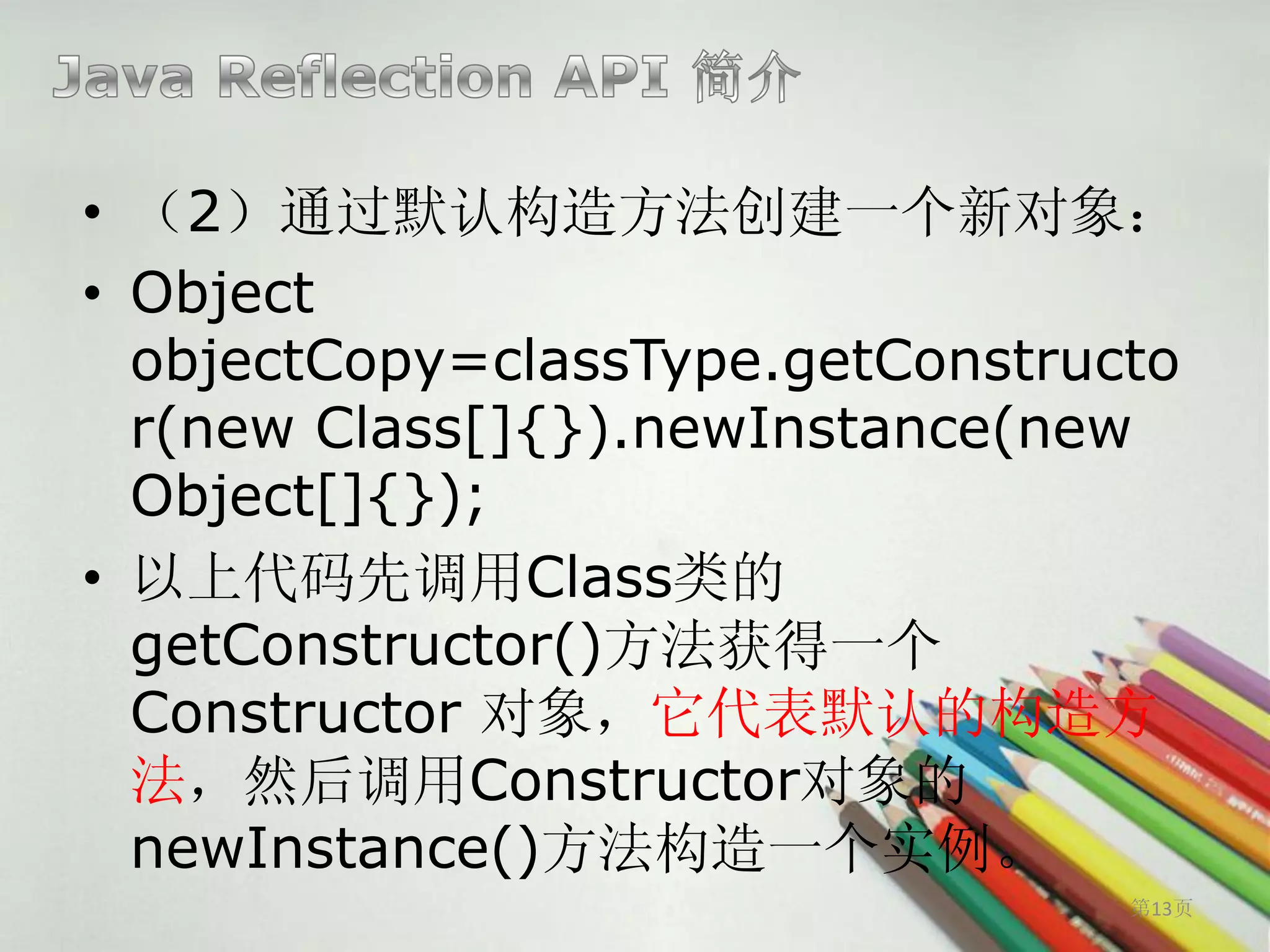 • （2）通过默认构造方法创建一个新对象：
• Object
  objectCopy=classType.getConstructo
  r(new Class[]{}).newInstance(new
  Object[]{});
• 以上代码先调用Class类的
  getConstructor()方法获得一个
  Constructor 对象，它代表默认的构造方
  法，然后调用Constructor对象的
  newInstance()方法构造一个实例。
                                  第13页
 