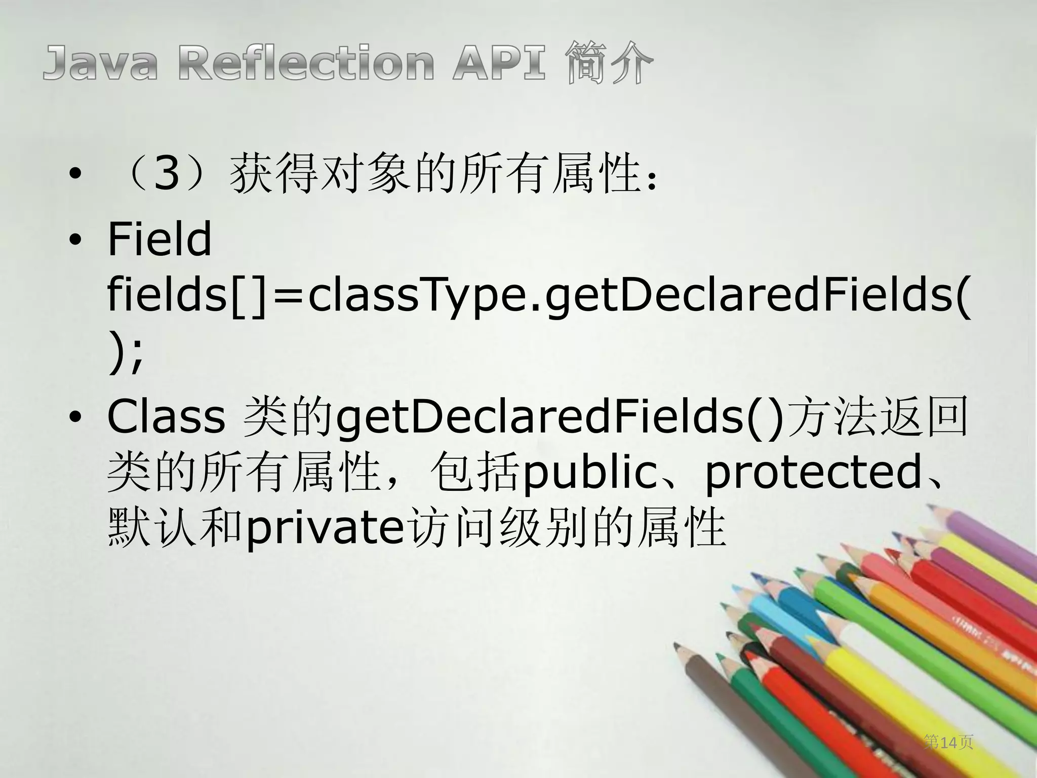 • （3）获得对象的所有属性：
• Field
  fields[]=classType.getDeclaredFields(
  );
• Class 类的getDeclaredFields()方法返回
  类的所有属性，包括public、protected、
  默认和private访问级别的属性



                                    第14页
 