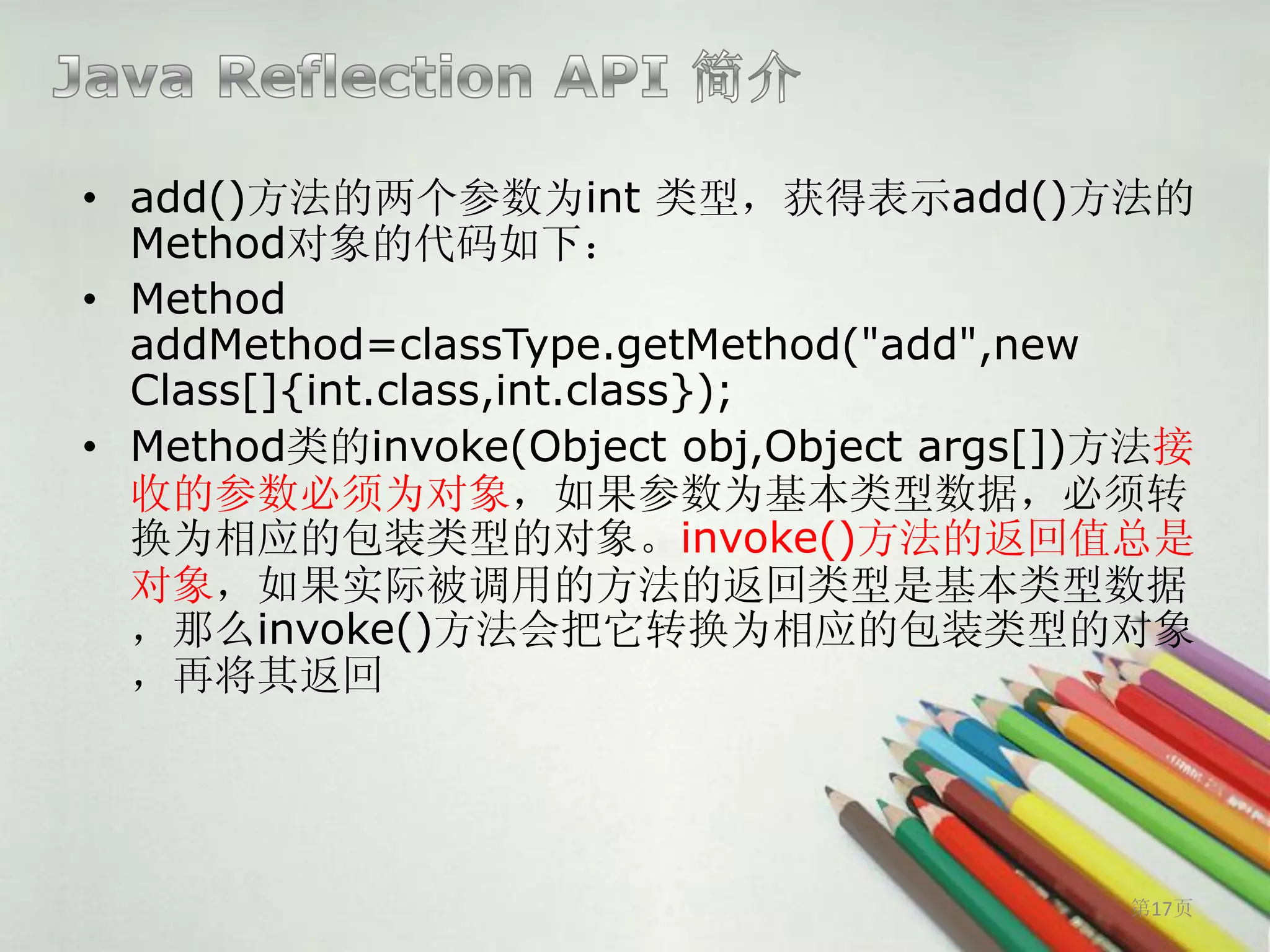 • add()方法的两个参数为int 类型，获得表示add()方法的
  Method对象的代码如下：
• Method
  addMethod=classType.getMethod("add",new
  Class[]{int.class,int.class});
• Method类的invoke(Object obj,Object args[])方法接
  收的参数必须为对象，如果参数为基本类型数据，必须转
  换为相应的包装类型的对象。invoke()方法的返回值总是
  对象，如果实际被调用的方法的返回类型是基本类型数据
  ，那么invoke()方法会把它转换为相应的包装类型的对象
  ，再将其返回




                                          第17页
 