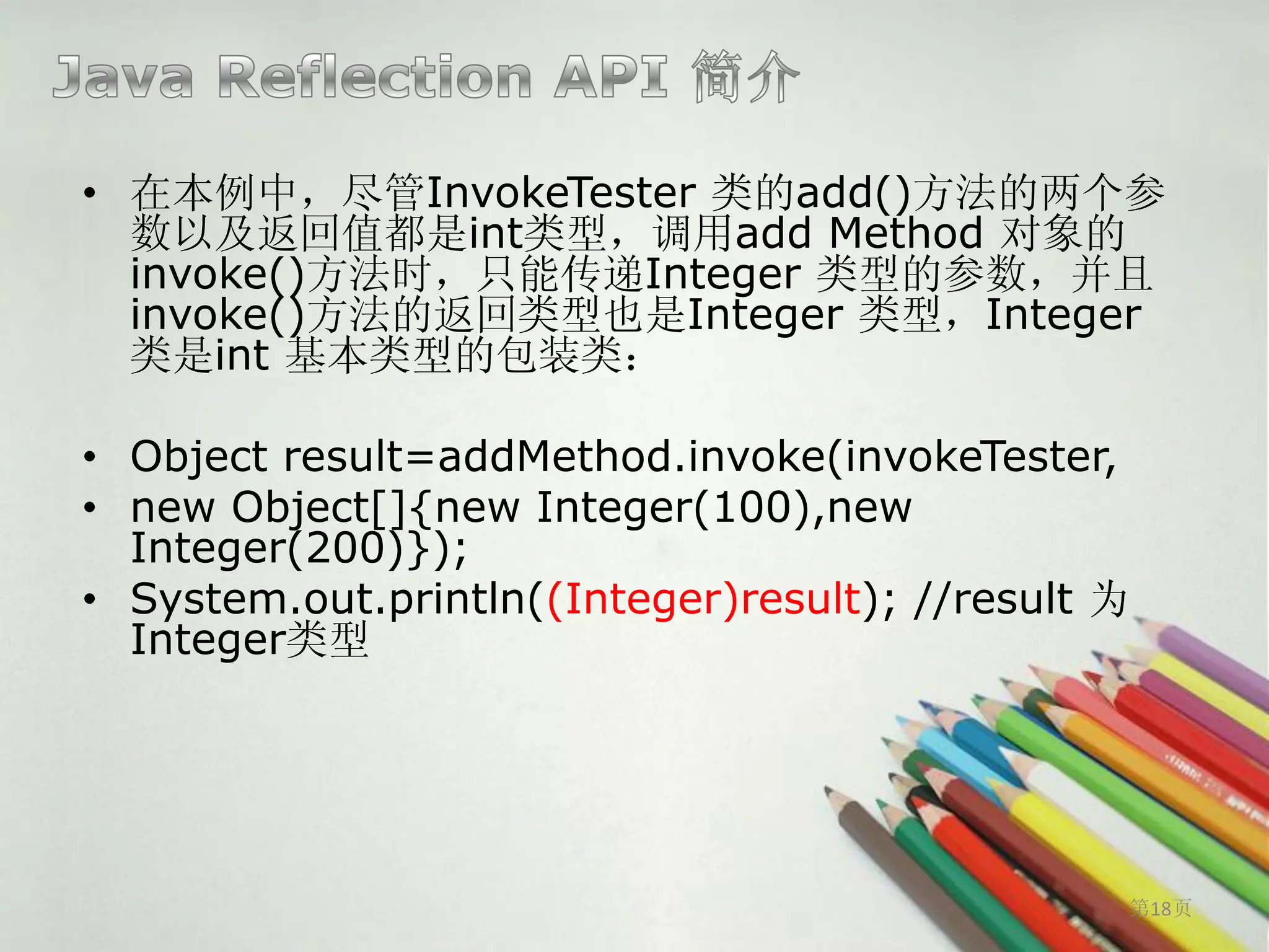 • 在本例中，尽管InvokeTester 类的add()方法的两个参
  数以及返回值都是int类型，调用add Method 对象的
  invoke()方法时，只能传递Integer 类型的参数，并且
  invoke()方法的返回类型也是Integer 类型，Integer
  类是int 基本类型的包装类：

• Object result=addMethod.invoke(invokeTester,
• new Object[]{new Integer(100),new
  Integer(200)});
• System.out.println((Integer)result); //result 为
  Integer类型




                                                第18页
 