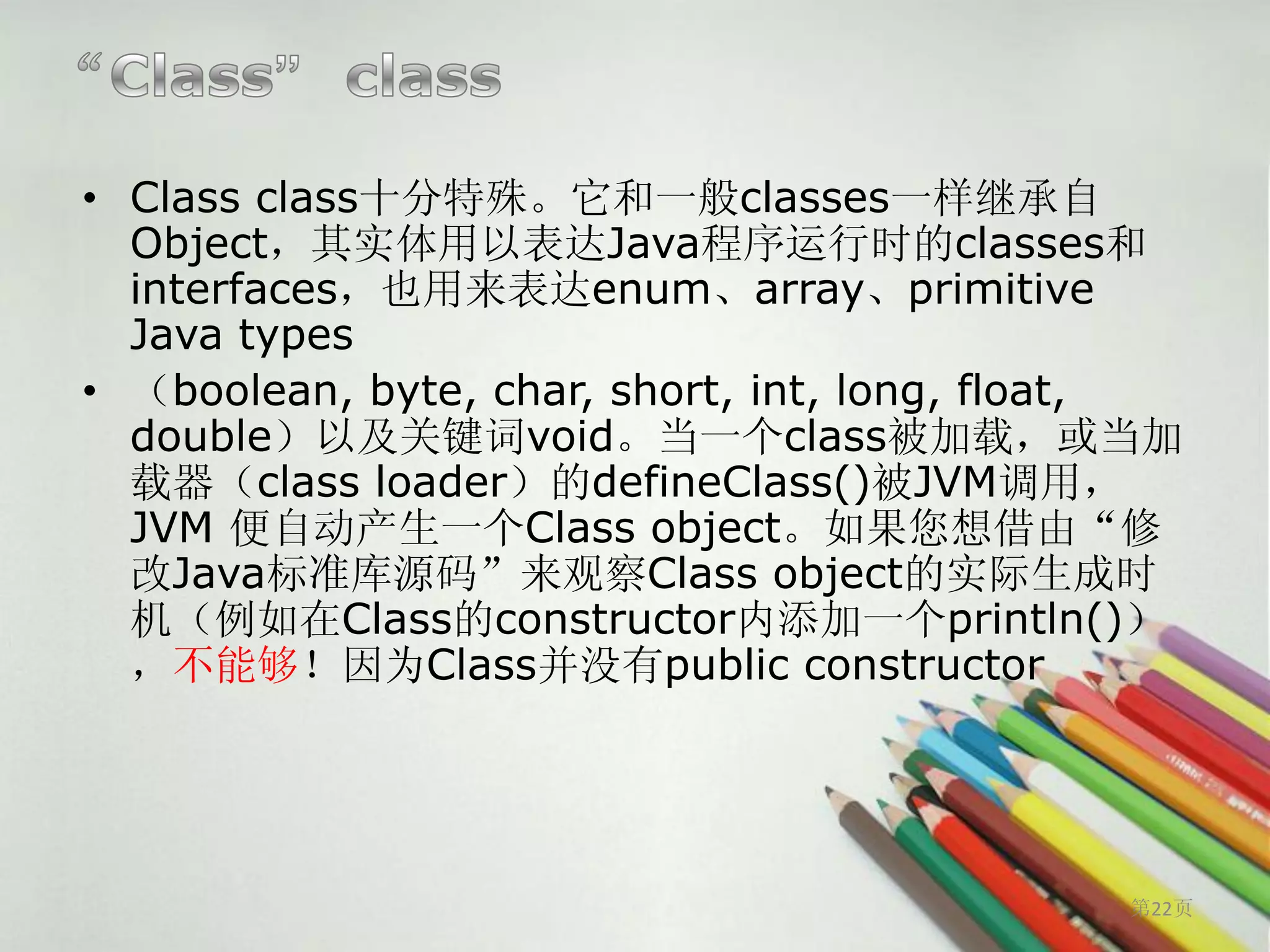 • Class class十分特殊。它和一般classes一样继承自
  Object，其实体用以表达Java程序运行时的classes和
  interfaces，也用来表达enum、array、primitive
  Java types
• （boolean, byte, char, short, int, long, float,
  double）以及关键词void。当一个class被加载，或当加
  载器（class loader）的defineClass()被JVM调用，
  JVM 便自动产生一个Class object。如果您想借由“修
  改Java标准库源码”来观察Class object的实际生成时
  机（例如在Class的constructor内添加一个println()）
  ，不能够！因为Class并没有public constructor




                                             第22页
 