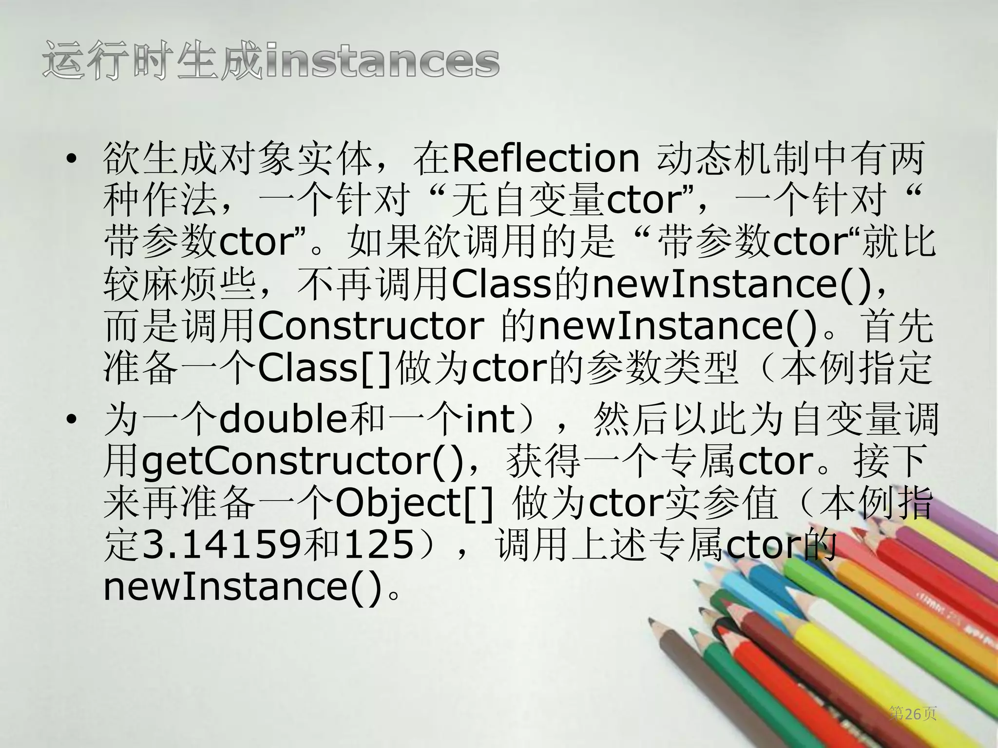 • 欲生成对象实体，在Reflection 动态机制中有两
  种作法，一个针对“无自变量ctor”，一个针对“
  带参数ctor”。如果欲调用的是“带参数ctor“就比
  较麻烦些，不再调用Class的newInstance()，
  而是调用Constructor 的newInstance()。首先
  准备一个Class[]做为ctor的参数类型（本例指定
• 为一个double和一个int），然后以此为自变量调
  用getConstructor()，获得一个专属ctor。接下
  来再准备一个Object[] 做为ctor实参值（本例指
  定3.14159和125），调用上述专属ctor的
  newInstance()。


                                第26页
 