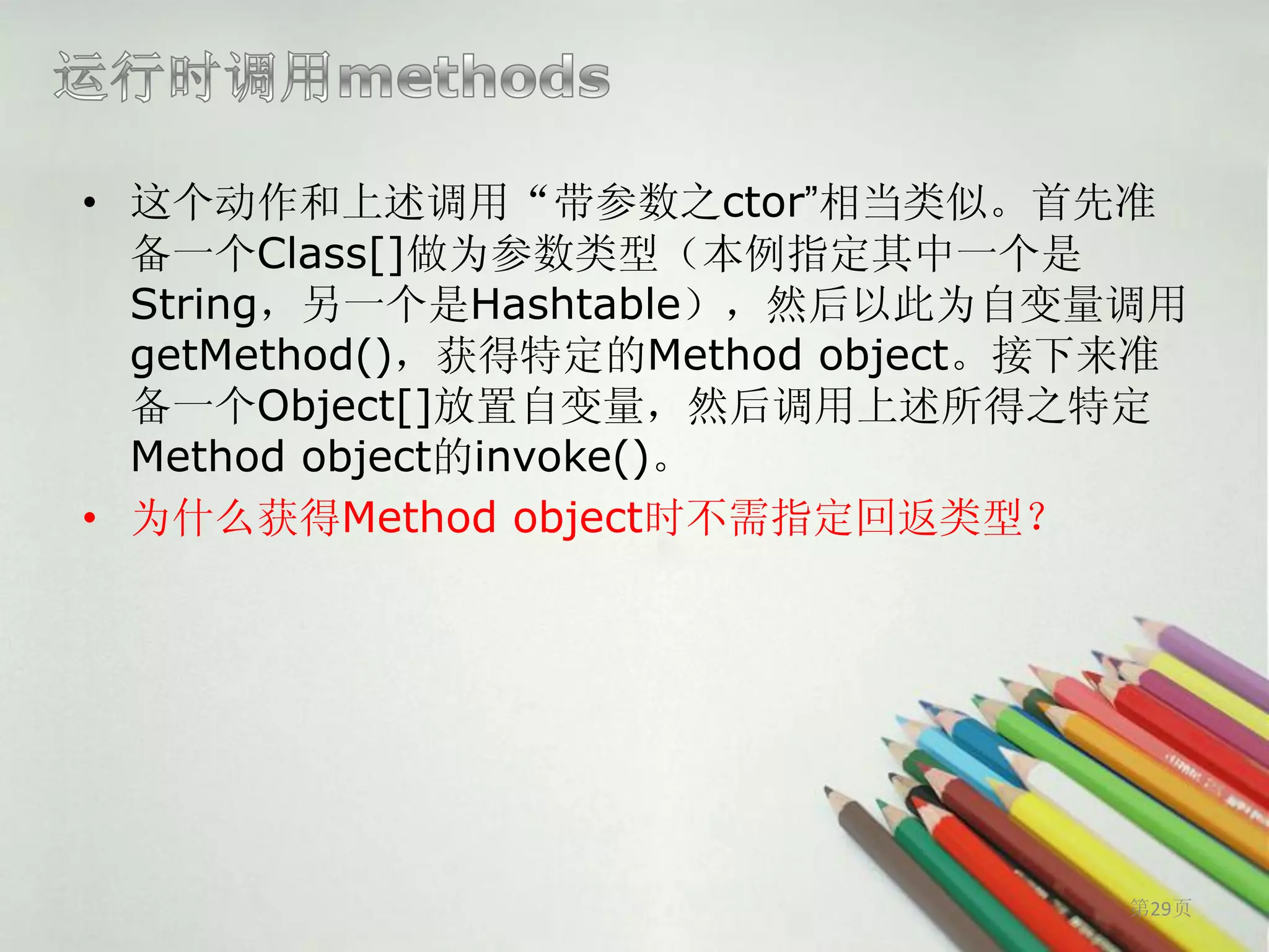 • 这个动作和上述调用“带参数之ctor”相当类似。首先准
  备一个Class[]做为参数类型（本例指定其中一个是
  String，另一个是Hashtable），然后以此为自变量调用
  getMethod()，获得特定的Method object。接下来准
  备一个Object[]放置自变量，然后调用上述所得之特定
  Method object的invoke()。
• 为什么获得Method object时不需指定回返类型？




                                   第29页
 