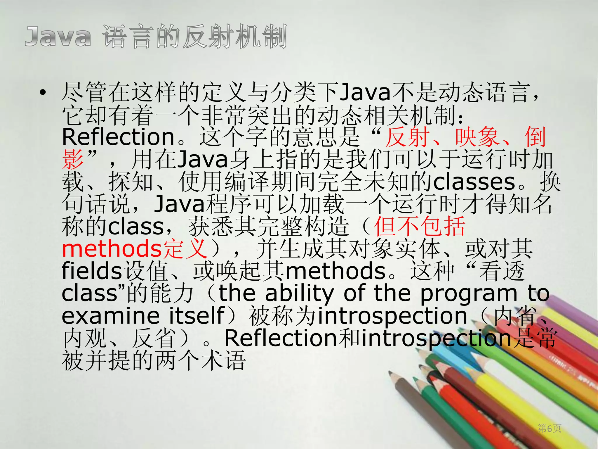 • 尽管在这样的定义与分类下Java不是动态语言，
  它却有着一个非常突出的动态相关机制：
  Reflection。这个字的意思是“反射、映象、倒
  影”，用在Java身上指的是我们可以于运行时加
  载、探知、使用编译期间完全未知的classes。换
  句话说，Java程序可以加载一个运行时才得知名
  称的class，获悉其完整构造（但不包括
  methods定义），并生成其对象实体、或对其
  fields设值、或唤起其methods。这种“看透
  class”的能力（the ability of the program to
  examine itself）被称为introspection（内省、
  内观、反省）。Reflection和introspection是常
  被并提的两个术语

                                       第6页
 