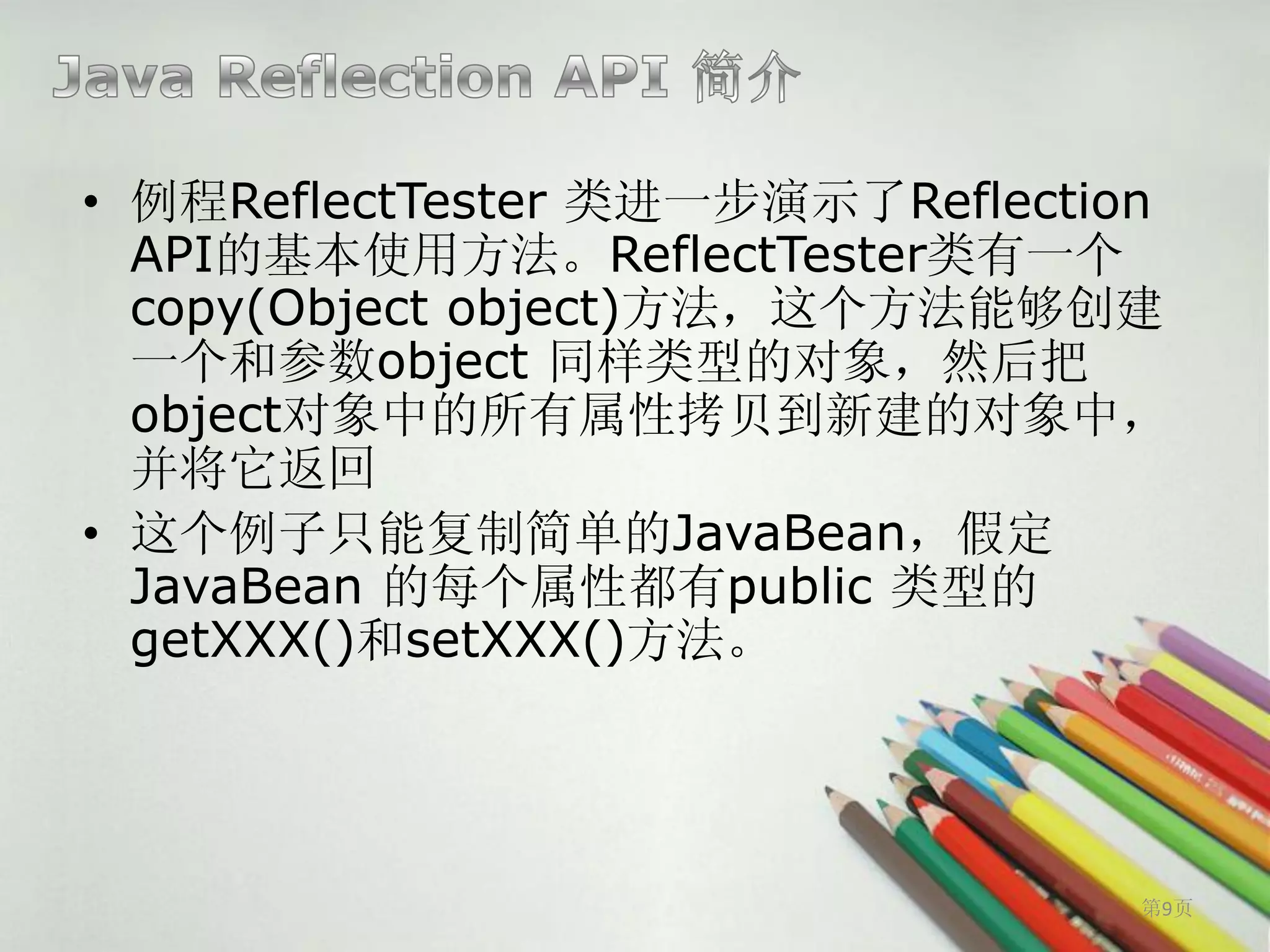 • 例程ReflectTester 类进一步演示了Reflection
  API的基本使用方法。ReflectTester类有一个
  copy(Object object)方法，这个方法能够创建
  一个和参数object 同样类型的对象，然后把
  object对象中的所有属性拷贝到新建的对象中，
  并将它返回
• 这个例子只能复制简单的JavaBean，假定
  JavaBean 的每个属性都有public 类型的
  getXXX()和setXXX()方法。




                                  第9页
 
