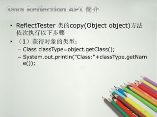 • ReflectTester 类的copy(Object object)方法
  依次执行以下步骤
• （1）获得对象的类型：
  – Class classType=object.getClass();
  – System.out.println("Class:"+classType.getNam
    e());




                                             第10页
 