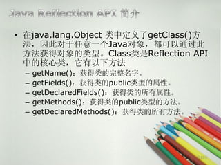 • 在java.lang.Object 类中定义了getClass()方
  法，因此对于任意一个Java对象，都可以通过此
  方法获得对象的类型。Class类是Reflection API
  中的核心类，它有以下方法
  –   getName()：获得类的完整名字。
  –   getFields()：获得类的public类型的属性。
  –   getDeclaredFields()：获得类的所有属性。
  –   getMethods()：获得类的public类型的方法。
  –   getDeclaredMethods()：获得类的所有方法。




                                       第11页
 