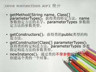 • getMethod(String name, Class[]
  parameterTypes)：获得类的特定方法，name
  参数指定方法的名字，parameterTypes 参数指
  定方法的参数类型。

• getConstructors()：获得类的public类型的构
  造方法。
• getConstructor(Class[] parameterTypes)：
  获得类的特定构造方法，parameterTypes 参数
  指定构造方法的参数类型。
• newInstance()：通过类的不带参数的构造方法
  创建这个类的一个对象。

                                      第12页
 