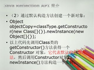 • （2）通过默认构造方法创建一个新对象：
• Object
  objectCopy=classType.getConstructo
  r(new Class[]{}).newInstance(new
  Object[]{});
• 以上代码先调用Class类的
  getConstructor()方法获得一个
  Constructor 对象，它代表默认的构造方
  法，然后调用Constructor对象的
  newInstance()方法构造一个实例。
                                  第13页
 