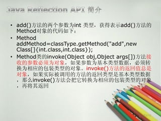 • add()方法的两个参数为int 类型，获得表示add()方法的
  Method对象的代码如下：
• Method
  addMethod=classType.getMethod("add",new
  Class[]{int.class,int.class});
• Method类的invoke(Object obj,Object args[])方法接
  收的参数必须为对象，如果参数为基本类型数据，必须转
  换为相应的包装类型的对象。invoke()方法的返回值总是
  对象，如果实际被调用的方法的返回类型是基本类型数据
  ，那么invoke()方法会把它转换为相应的包装类型的对象
  ，再将其返回




                                          第17页
 