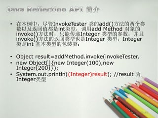 • 在本例中，尽管InvokeTester 类的add()方法的两个参
  数以及返回值都是int类型，调用add Method 对象的
  invoke()方法时，只能传递Integer 类型的参数，并且
  invoke()方法的返回类型也是Integer 类型，Integer
  类是int 基本类型的包装类：

• Object result=addMethod.invoke(invokeTester,
• new Object[]{new Integer(100),new
  Integer(200)});
• System.out.println((Integer)result); //result 为
  Integer类型




                                                第18页
 