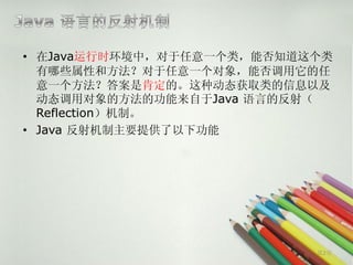 • 在Java运行时环境中，对于任意一个类，能否知道这个类
  有哪些属性和方法？对于任意一个对象，能否调用它的任
  意一个方法？答案是肯定的。这种动态获取类的信息以及
  动态调用对象的方法的功能来自于Java 语言的反射（
  Reflection）机制。
• Java 反射机制主要提供了以下功能




                           第2页
 