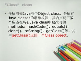 • 众所周知Java有个Object class，是所有
  Java classes的继承根源，其内声明了数
  个应该在所有Java class中被改写的
  methods：hashCode()、equals()、
  clone()、toString()、getClass()等。其
  中getClass()返回一个Class object。




                                第21页
 
