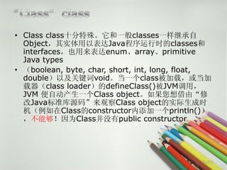 • Class class十分特殊。它和一般classes一样继承自
  Object，其实体用以表达Java程序运行时的classes和
  interfaces，也用来表达enum、array、primitive
  Java types
• （boolean, byte, char, short, int, long, float,
  double）以及关键词void。当一个class被加载，或当加
  载器（class loader）的defineClass()被JVM调用，
  JVM 便自动产生一个Class object。如果您想借由“修
  改Java标准库源码”来观察Class object的实际生成时
  机（例如在Class的constructor内添加一个println()）
  ，不能够！因为Class并没有public constructor




                                             第22页
 