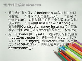 • 欲生成对象实体，在Reflection 动态机制中有两
  种作法，一个针对“无自变量ctor”，一个针对“
  带参数ctor”。如果欲调用的是“带参数ctor“就比
  较麻烦些，不再调用Class的newInstance()，
  而是调用Constructor 的newInstance()。首先
  准备一个Class[]做为ctor的参数类型（本例指定
• 为一个double和一个int），然后以此为自变量调
  用getConstructor()，获得一个专属ctor。接下
  来再准备一个Object[] 做为ctor实参值（本例指
  定3.14159和125），调用上述专属ctor的
  newInstance()。


                                第26页
 