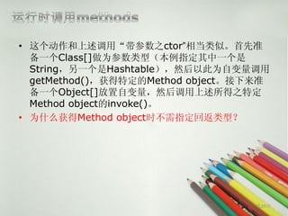• 这个动作和上述调用“带参数之ctor”相当类似。首先准
  备一个Class[]做为参数类型（本例指定其中一个是
  String，另一个是Hashtable），然后以此为自变量调用
  getMethod()，获得特定的Method object。接下来准
  备一个Object[]放置自变量，然后调用上述所得之特定
  Method object的invoke()。
• 为什么获得Method object时不需指定回返类型？




                                   第29页
 