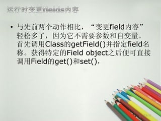 • 与先前两个动作相比，“变更field内容”
  轻松多了，因为它不需要参数和自变量。
  首先调用Class的getField()并指定field名
  称。获得特定的Field object之后便可直接
  调用Field的get()和set()，




                             第32页
 