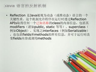 • Reflection 是Java被视为动态（或准动态）语言的一个
  关键性质。这个机制允许程序在运行时透过Reflection
  APIs取得任何一个已知名称的class的内部信息，包括其
  modifiers（诸如public, static 等等）、superclass（
  例如Object）、实现之interfaces（例如Serializable）
  ，也包括fields和methods的所有信息，并可于运行时改
  变fields内容或调用methods




                                          第4页
 