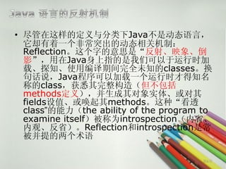• 尽管在这样的定义与分类下Java不是动态语言，
  它却有着一个非常突出的动态相关机制：
  Reflection。这个字的意思是“反射、映象、倒
  影”，用在Java身上指的是我们可以于运行时加
  载、探知、使用编译期间完全未知的classes。换
  句话说，Java程序可以加载一个运行时才得知名
  称的class，获悉其完整构造（但不包括
  methods定义），并生成其对象实体、或对其
  fields设值、或唤起其methods。这种“看透
  class”的能力（the ability of the program to
  examine itself）被称为introspection（内省、
  内观、反省）。Reflection和introspection是常
  被并提的两个术语

                                       第6页
 