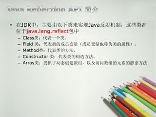• 在JDK中，主要由以下类来实现Java反射机制，这些类都
  位于java.lang.reflect包中
 –   Class类：代表一个类。
 –   Field 类：代表类的成员变量（成员变量也称为类的属性）。
 –   Method类：代表类的方法。
 –   Constructor 类：代表类的构造方法。
 –   Array类：提供了动态创建数组，以及访问数组的元素的静态方法




                                  第7页
 