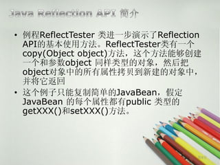 • 例程ReflectTester 类进一步演示了Reflection
  API的基本使用方法。ReflectTester类有一个
  copy(Object object)方法，这个方法能够创建
  一个和参数object 同样类型的对象，然后把
  object对象中的所有属性拷贝到新建的对象中，
  并将它返回
• 这个例子只能复制简单的JavaBean，假定
  JavaBean 的每个属性都有public 类型的
  getXXX()和setXXX()方法。




                                  第9页
 