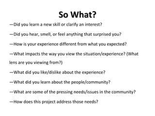 So What? — Did you learn a new skill or clarify an interest? — Did you hear, smell, or feel anything that surprised you? — How is your experience different from what you expected? — What impacts the way you view the situation/experience? (What lens are you viewing from?) — What did you like/dislike about the experience? — What did you learn about the people/community? — What are some of the pressing needs/issues in the community? — How does this project address those needs? 