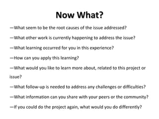 Now What? — What seem to be the root causes of the issue addressed? — What other work is currently happening to address the issue? — What learning occurred for you in this experience? — How can you apply this learning? — What would you like to learn more about, related to this project or issue? — What follow-up is needed to address any challenges or difficulties? — What information can you share with your peers or the community? — If you could do the project again, what would you do differently?  