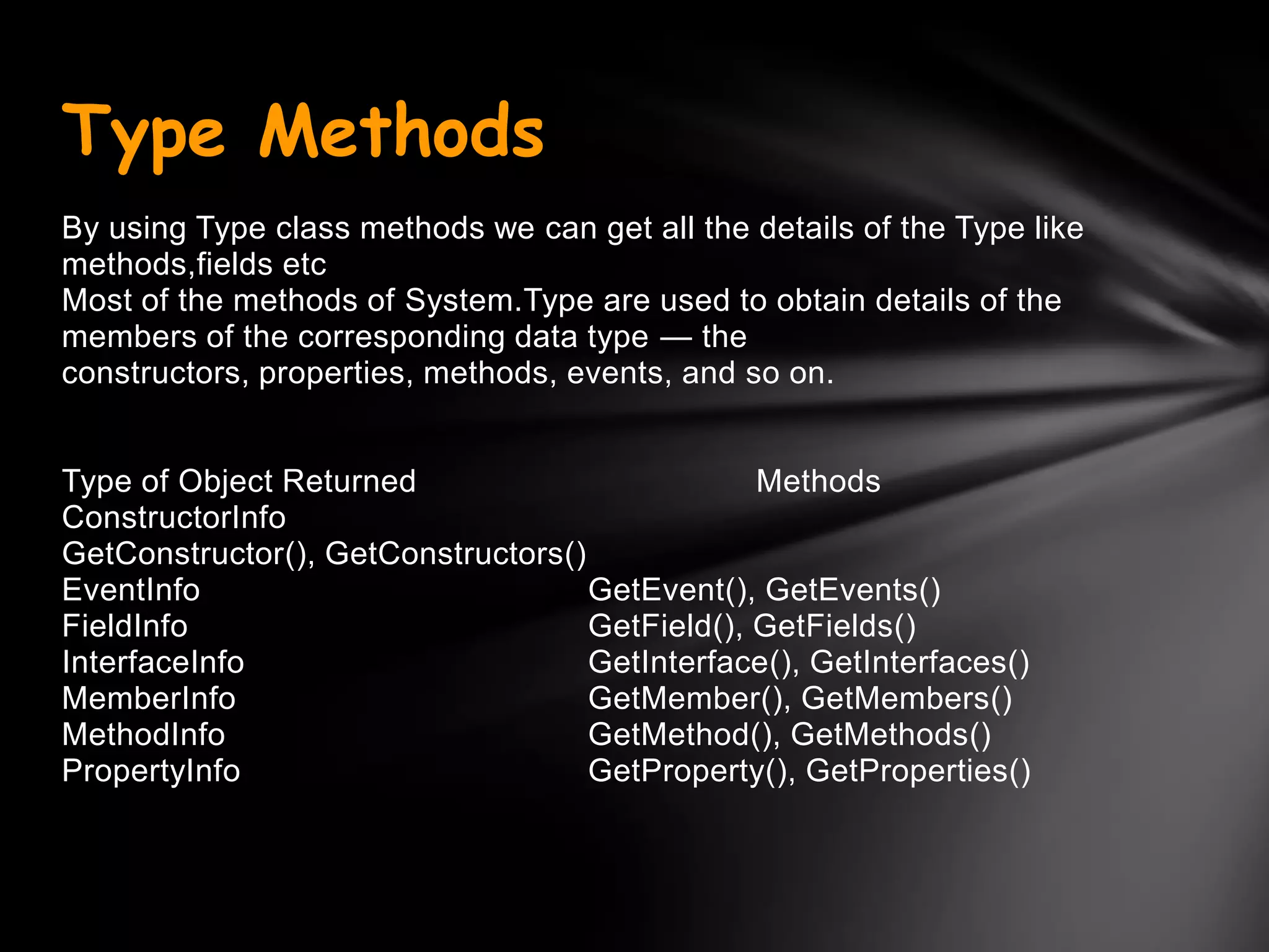Type Methods
By using Type class methods we can get all the details of the Type like
methods,fields etc
Most of the methods of System.Type are used to obtain details of the
members of the corresponding data type — the
constructors, properties, methods, events, and so on.


Type of Object Returned                         Methods
ConstructorInfo
GetConstructor(), GetConstructors()
EventInfo                           GetEvent(), GetEvents()
FieldInfo                           GetField(), GetFields()
InterfaceInfo                       GetInterface(), GetInterfaces()
MemberInfo                          GetMember(), GetMembers()
MethodInfo                          GetMethod(), GetMethods()
PropertyInfo                        GetProperty(), GetProperties()
 