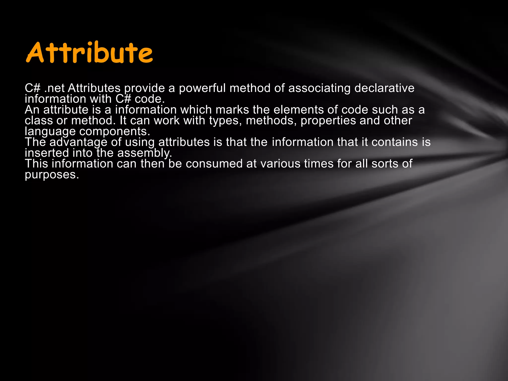 Attribute
C# .net Attributes provide a powerful method of associating declarative
information with C# code.
An attribute is a information which marks the elements of code such as a
class or method. It can work with types, methods, properties and other
language components.
The advantage of using attributes is that the information that it contains is
inserted into the assembly.
This information can then be consumed at various times for all sorts of
purposes.
 