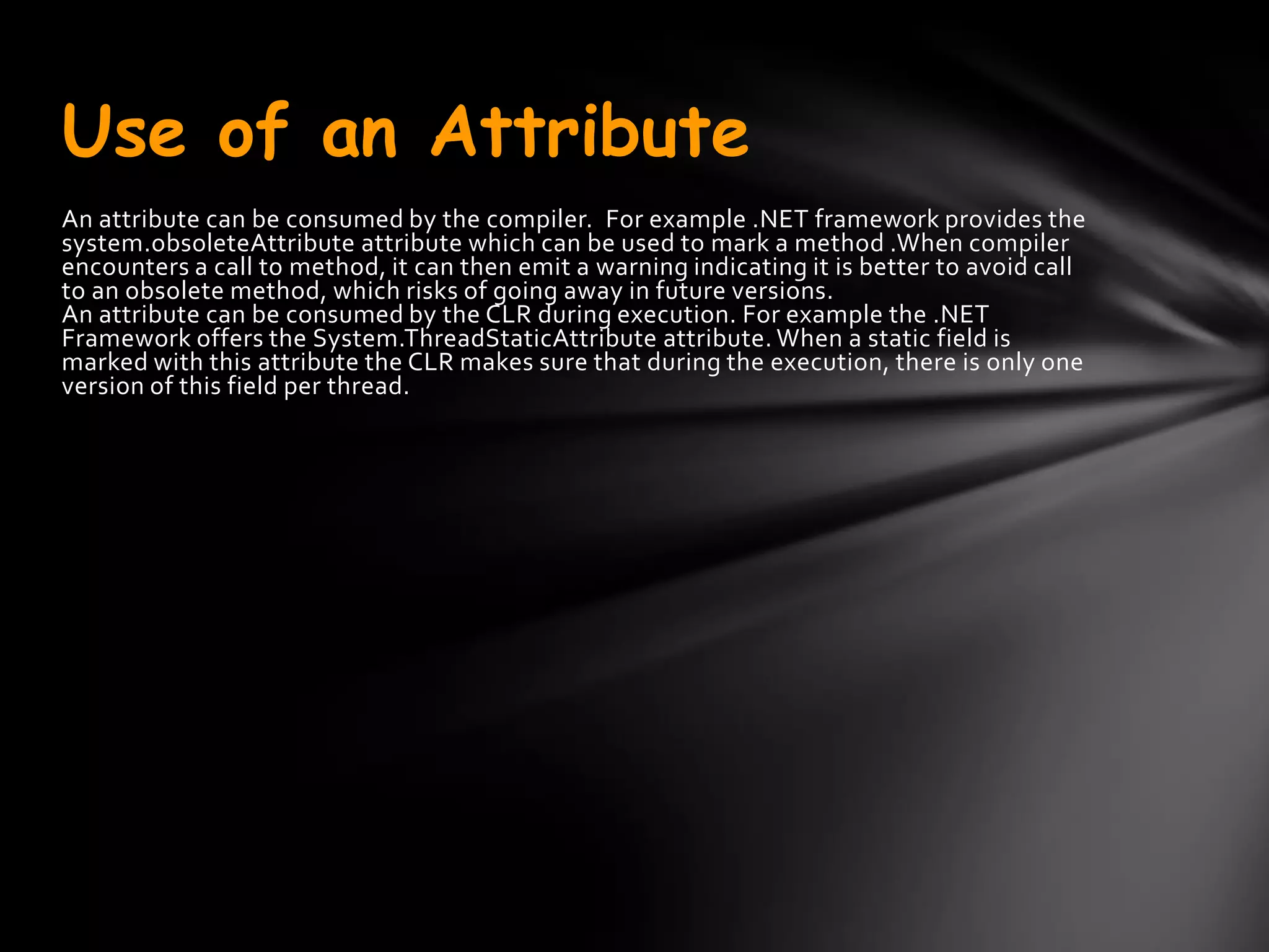 Use of an Attribute
An attribute can be consumed by the compiler. For example .NET framework provides the
system.obsoleteAttribute attribute which can be used to mark a method .When compiler
encounters a call to method, it can then emit a warning indicating it is better to avoid call
to an obsolete method, which risks of going away in future versions.
An attribute can be consumed by the CLR during execution. For example the .NET
Framework offers the System.ThreadStaticAttribute attribute. When a static field is
marked with this attribute the CLR makes sure that during the execution, there is only one
version of this field per thread.
 