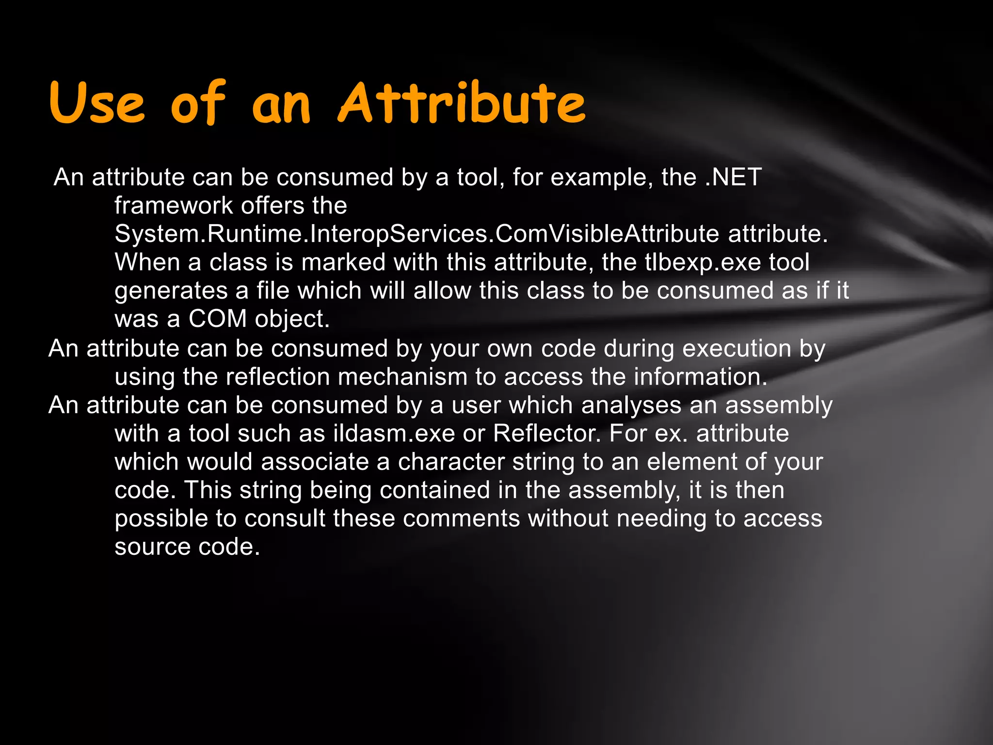 Use of an Attribute
An attribute can be consumed by a tool, for example, the .NET
      framework offers the
      System.Runtime.InteropServices.ComVisibleAttribute attribute.
      When a class is marked with this attribute, the tlbexp.exe tool
      generates a file which will allow this class to be consumed as if it
      was a COM object.
An attribute can be consumed by your own code during execution by
      using the reflection mechanism to access the information.
An attribute can be consumed by a user which analyses an assembly
      with a tool such as ildasm.exe or Reflector. For ex. attribute
      which would associate a character string to an element of your
      code. This string being contained in the assembly, it is then
      possible to consult these comments without needing to access
      source code.
 