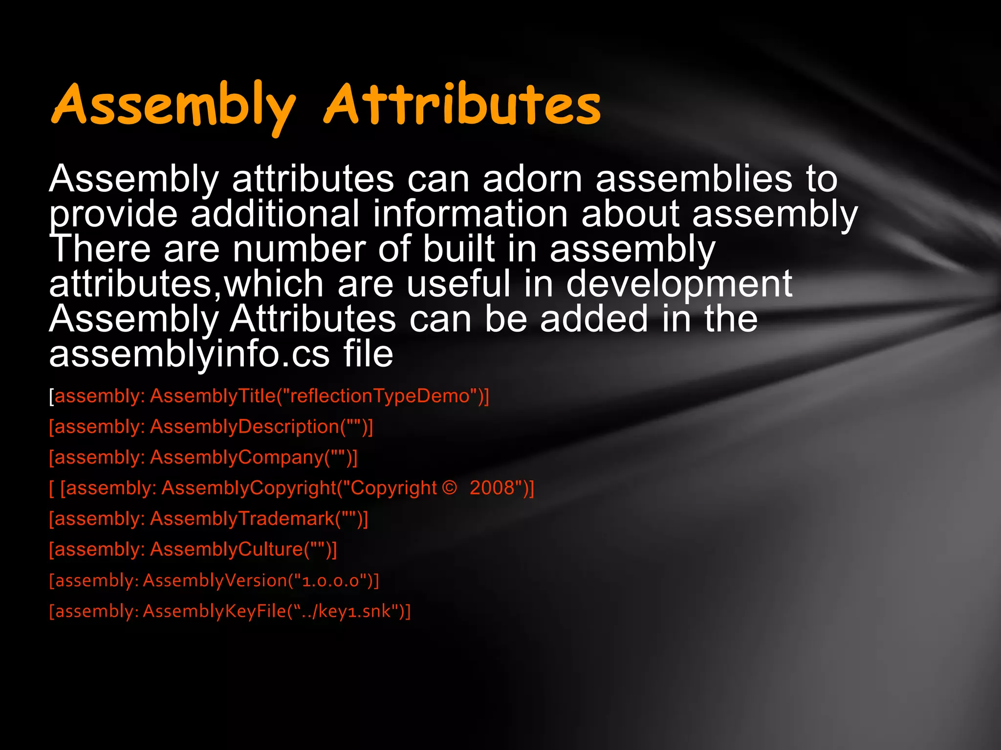 Assembly Attributes
Assembly attributes can adorn assemblies to
provide additional information about assembly
There are number of built in assembly
attributes,which are useful in development
Assembly Attributes can be added in the
assemblyinfo.cs file
[assembly: AssemblyTitle("reflectionTypeDemo")]
[assembly: AssemblyDescription("")]
[assembly: AssemblyCompany("")]
[ [assembly: AssemblyCopyright("Copyright © 2008")]
[assembly: AssemblyTrademark("")]
[assembly: AssemblyCulture("")]
[assembly: AssemblyVersion("1.0.0.0")]
[assembly: AssemblyKeyFile(“../key1.snk")]
 