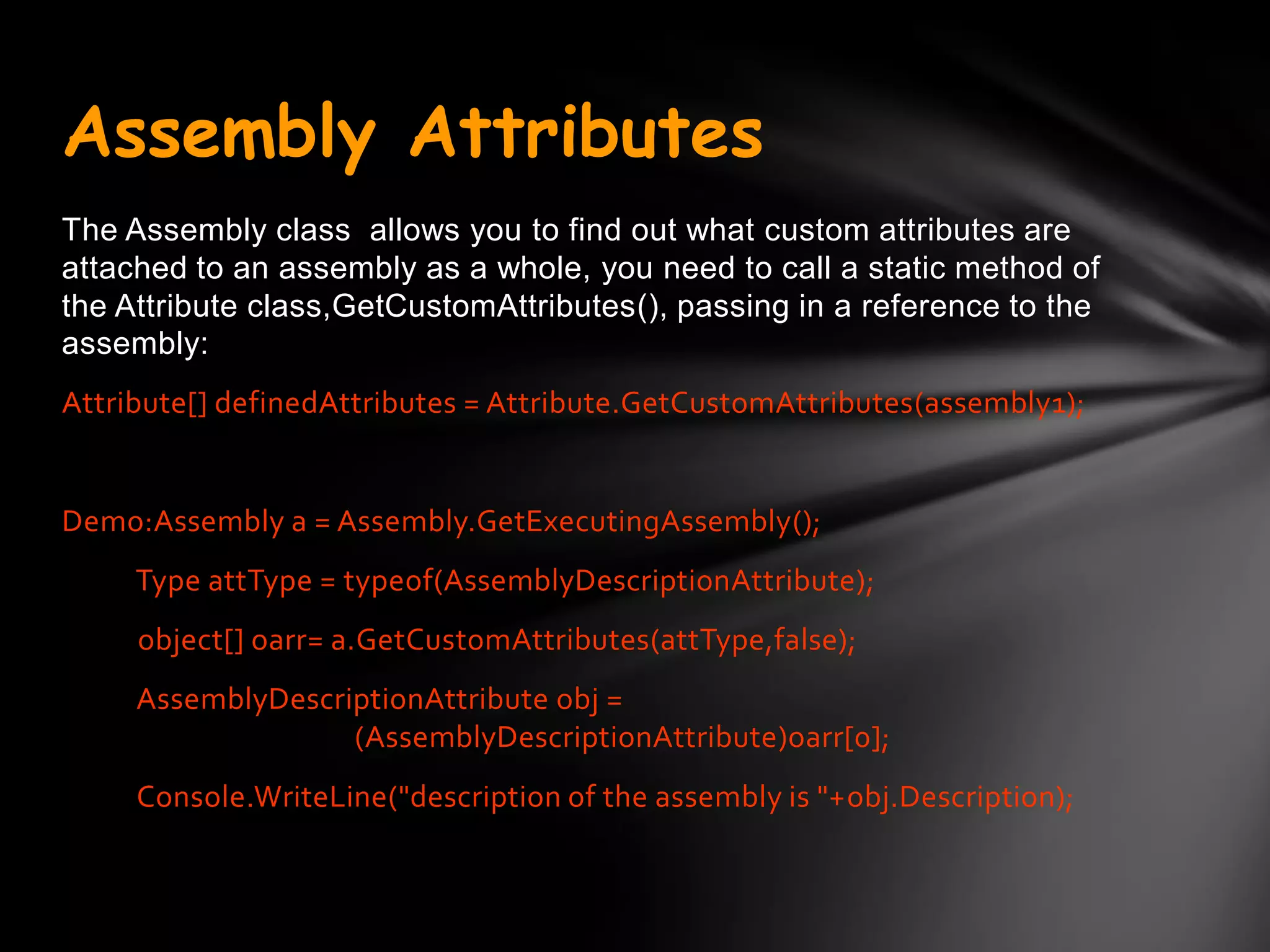 Assembly Attributes
The Assembly class allows you to find out what custom attributes are
attached to an assembly as a whole, you need to call a static method of
the Attribute class,GetCustomAttributes(), passing in a reference to the
assembly:
Attribute[] definedAttributes = Attribute.GetCustomAttributes(assembly1);


Demo:Assembly a = Assembly.GetExecutingAssembly();
     Type attType = typeof(AssemblyDescriptionAttribute);
     object[] oarr= a.GetCustomAttributes(attType,false);
     AssemblyDescriptionAttribute obj =
                   (AssemblyDescriptionAttribute)oarr[0];
     Console.WriteLine("description of the assembly is "+obj.Description);
 