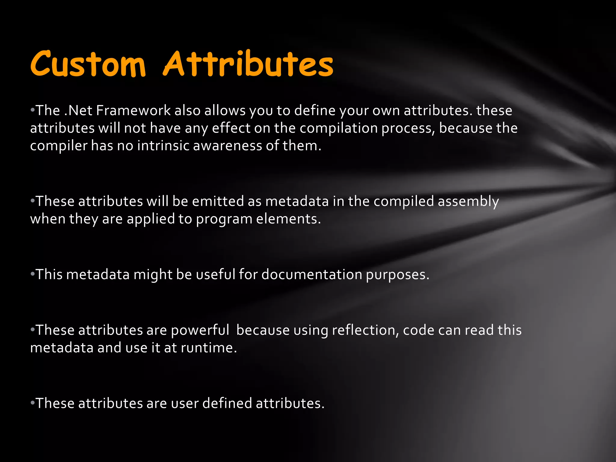 Custom Attributes
•The .Net Framework also allows you to define your own attributes. these
attributes will not have any effect on the compilation process, because the
compiler has no intrinsic awareness of them.


•These attributes will be emitted as metadata in the compiled assembly
when they are applied to program elements.


•This metadata might be useful for documentation purposes.


•These attributes are powerful because using reflection, code can read this
metadata and use it at runtime.


•These attributes are user defined attributes.
 