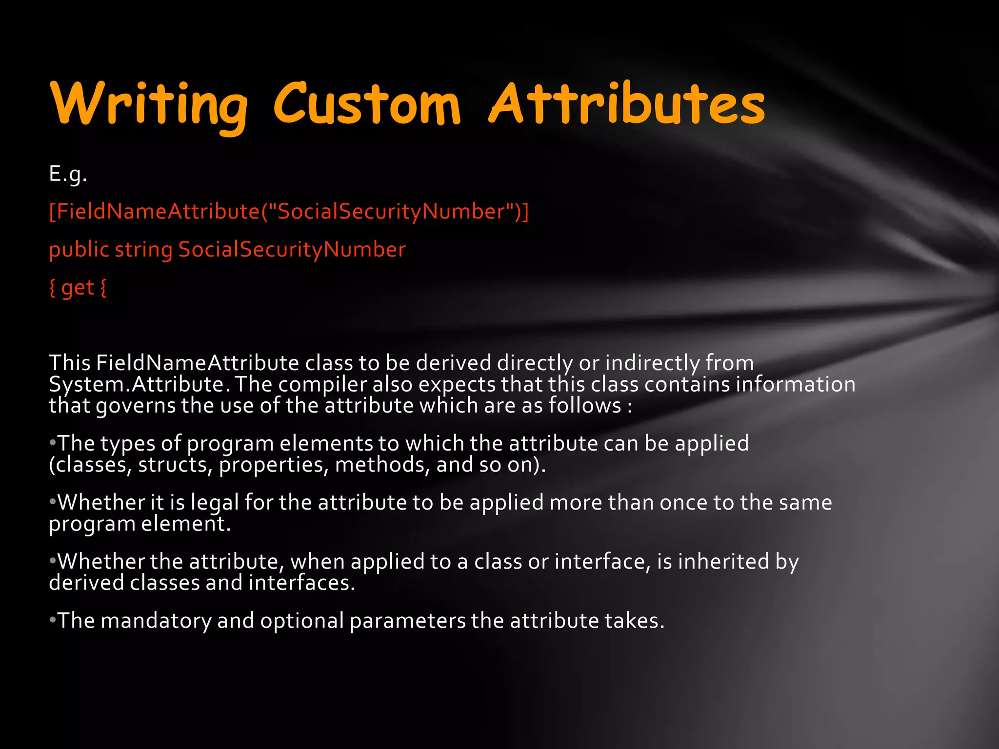 Writing Custom Attributes
E.g.
[FieldNameAttribute("SocialSecurityNumber")]
public string SocialSecurityNumber
{ get {


This FieldNameAttribute class to be derived directly or indirectly from
System.Attribute. The compiler also expects that this class contains information
that governs the use of the attribute which are as follows :
•The types of program elements to which the attribute can be applied
(classes, structs, properties, methods, and so on).
•Whether it is legal for the attribute to be applied more than once to the same
program element.
•Whether the attribute, when applied to a class or interface, is inherited by
derived classes and interfaces.
•The mandatory and optional parameters the attribute takes.
 