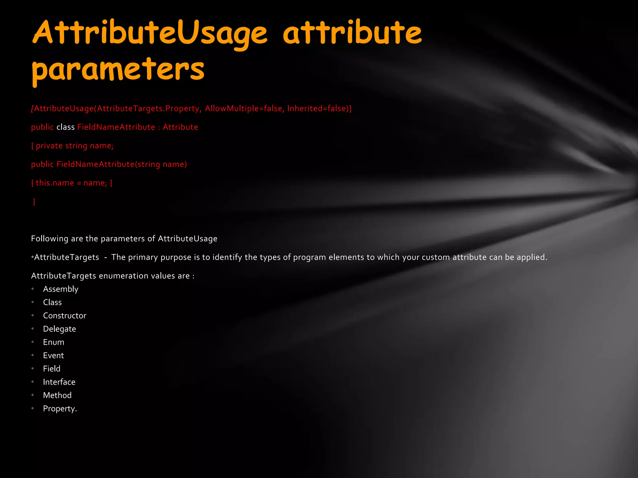 AttributeUsage attribute
parameters
[AttributeUsage(AttributeTargets.Property, AllowMultiple=false, Inherited=false)]

public class FieldNameAttribute : Attribute

{ private string name;

public FieldNameAttribute(string name)

{ this.name = name; }

}



Following are the parameters of AttributeUsage

•AttributeTargets - The primary purpose is to identify the types of program elements to which your custom attribute can be applied.

AttributeTargets enumeration values are :
•   Assembly
•   Class
•   Constructor
•   Delegate
•   Enum
•   Event
•   Field
•   Interface
•   Method
•   Property.
 