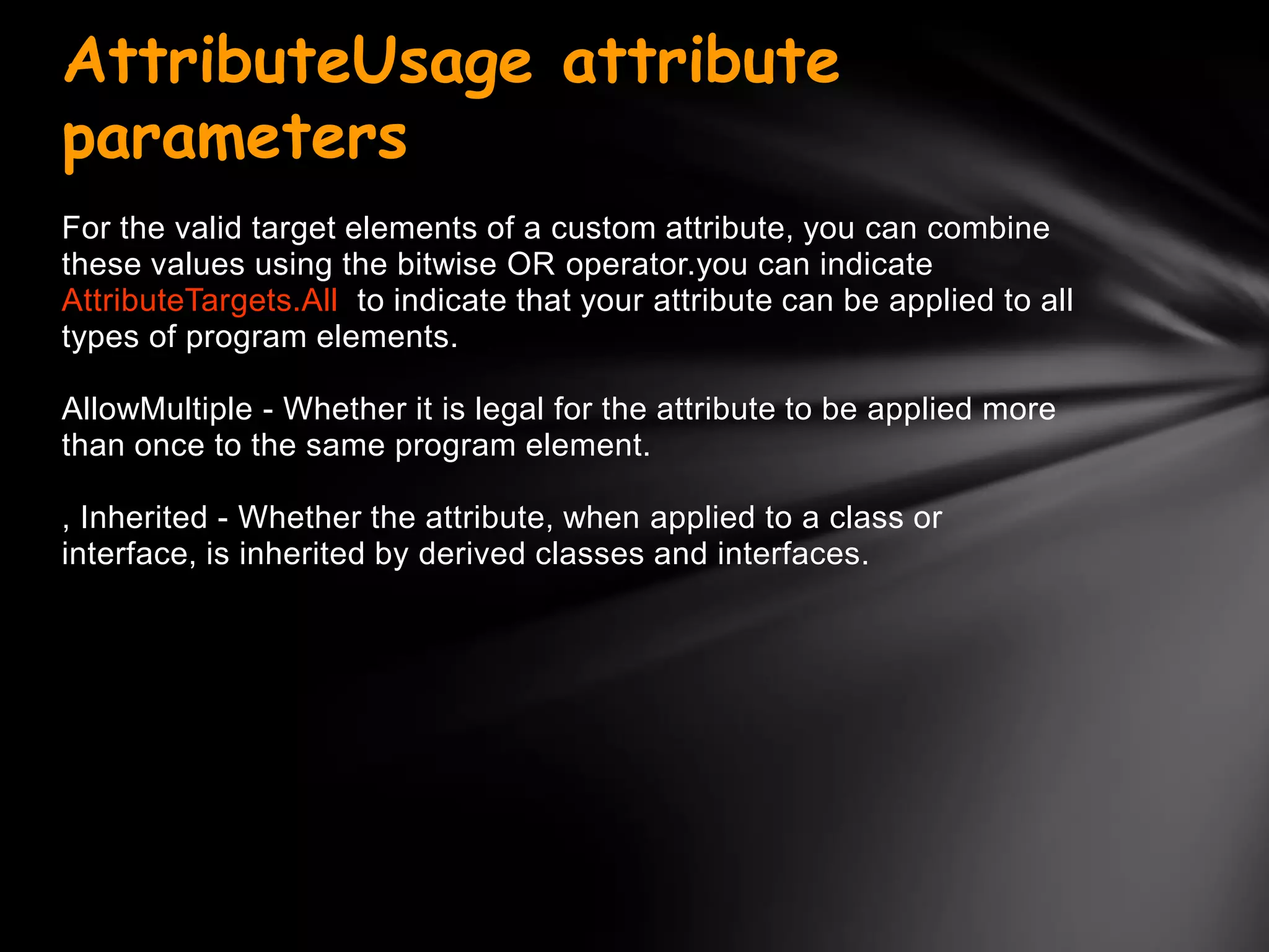 AttributeUsage attribute
parameters
For the valid target elements of a custom attribute, you can combine
these values using the bitwise OR operator.you can indicate
AttributeTargets.All to indicate that your attribute can be applied to all
types of program elements.

AllowMultiple - Whether it is legal for the attribute to be applied more
than once to the same program element.

, Inherited - Whether the attribute, when applied to a class or
interface, is inherited by derived classes and interfaces.
 