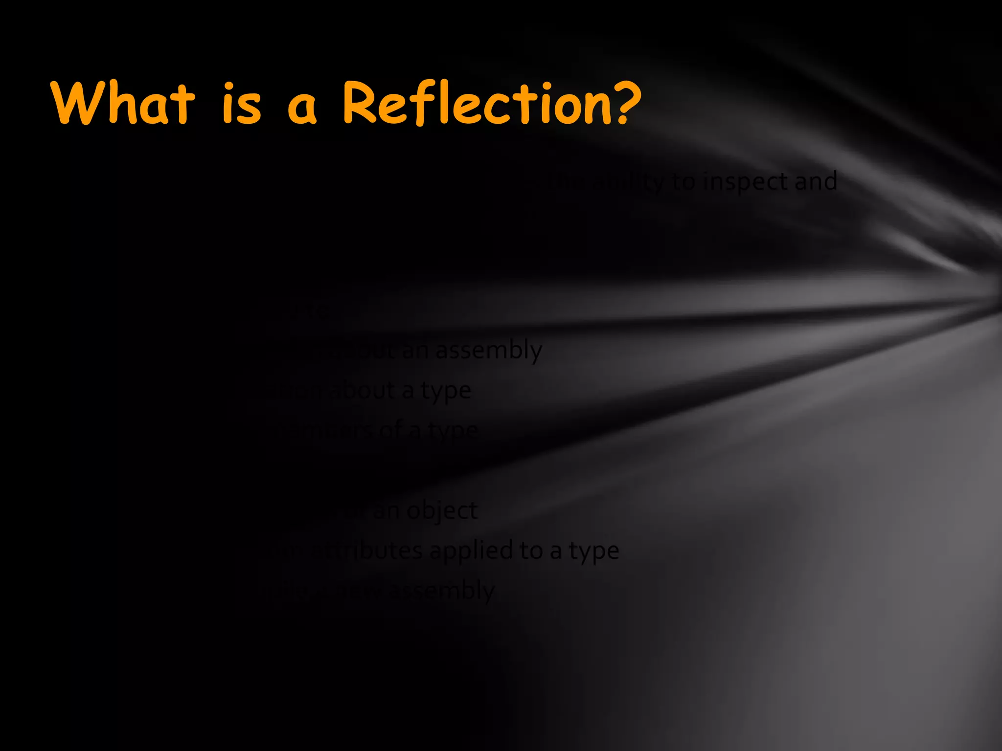 What is a Reflection?
Reflection is a generic term that describes the ability to inspect and
manipulate program elements at runtime .


Reflection allows you to:
• Find out information about an assembly
• Find out information about a type
• Enumerate the members of a type
• Instantiate a new object
• Execute the members of an object
• Inspect the custom attributes applied to a type
• Create and compile a new assembly
 