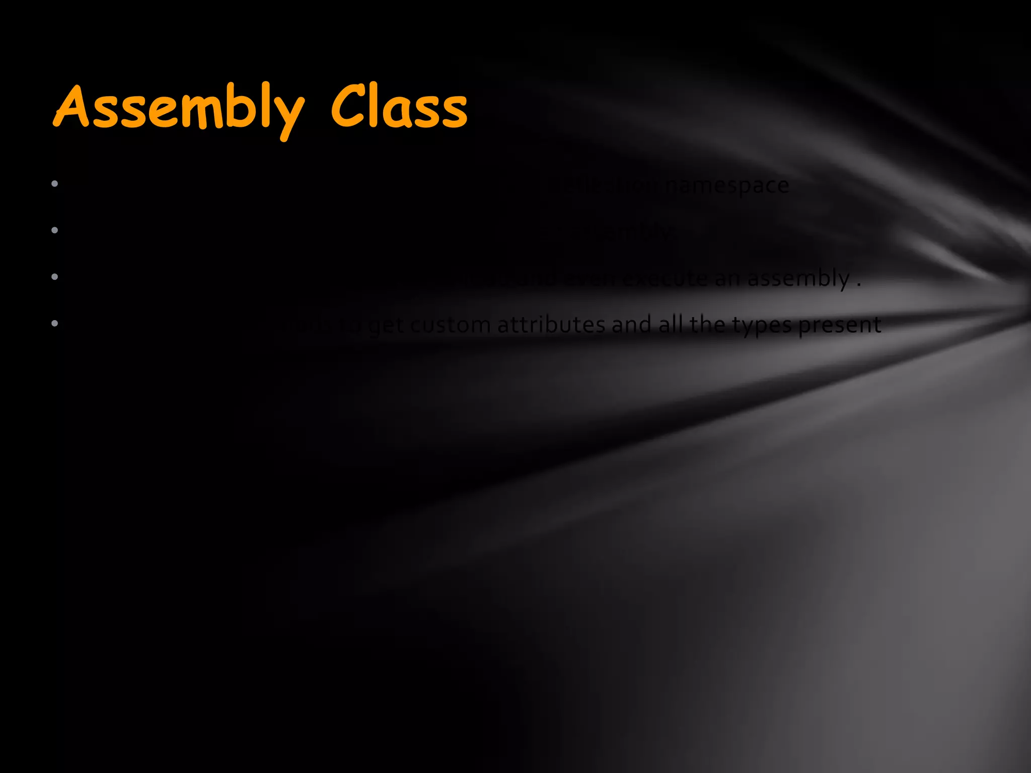 Assembly Class
•The Assembly class is defined in the System.Reflection namespace
• It provides access to the metadata for a given assembly.
• It contains methods to allow you to load and even execute an assembly .
• It also contains methods to get custom attributes and all the types present
in the assembly.
 