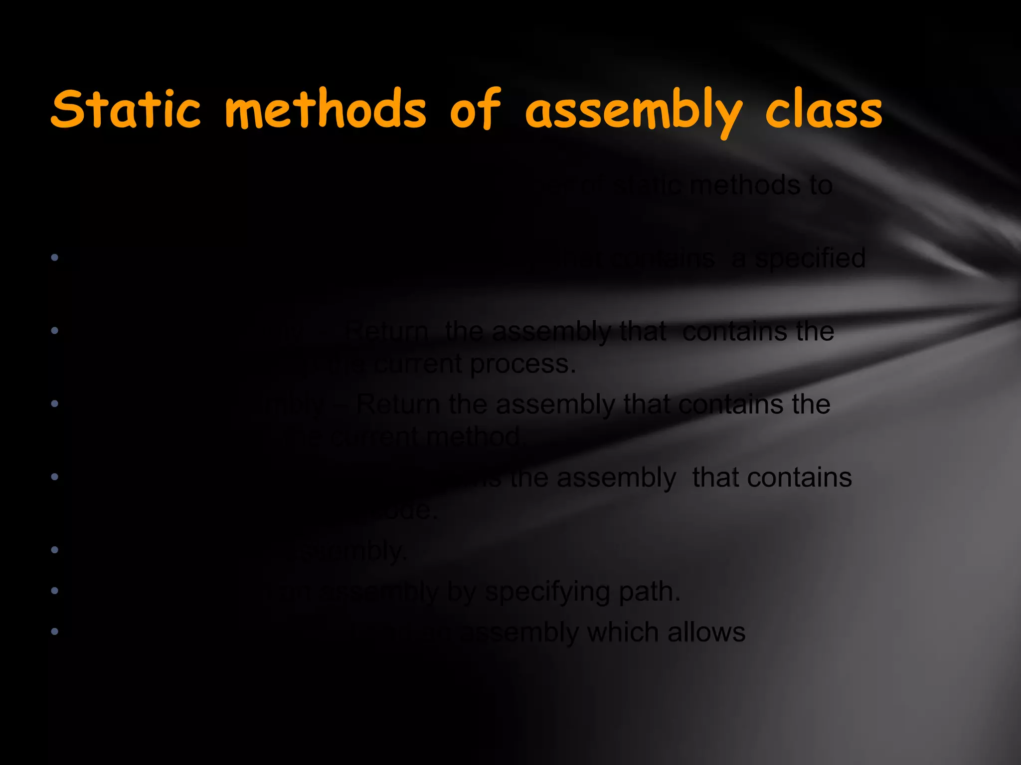 Static methods of assembly class
Assembly class contains a large number of static methods to
create instances of the class
• GetAssembly - Return an Assembly that contains a specified
  types.
• GetEntryAssembly - Return the assembly that contains the
  code that started up the current process.
• GetCallingAssembly – Return the assembly that contains the
  code that called the current method.
• GetExecutingAssembly - Returns the assembly that contains
  the currently executing code.
• Load - Load an assembly.
• LoadFile – Load an assembly by specifying path.
• ReflectionOnlyLoad - Load an assembly which allows
  interrogation but not execution.
 