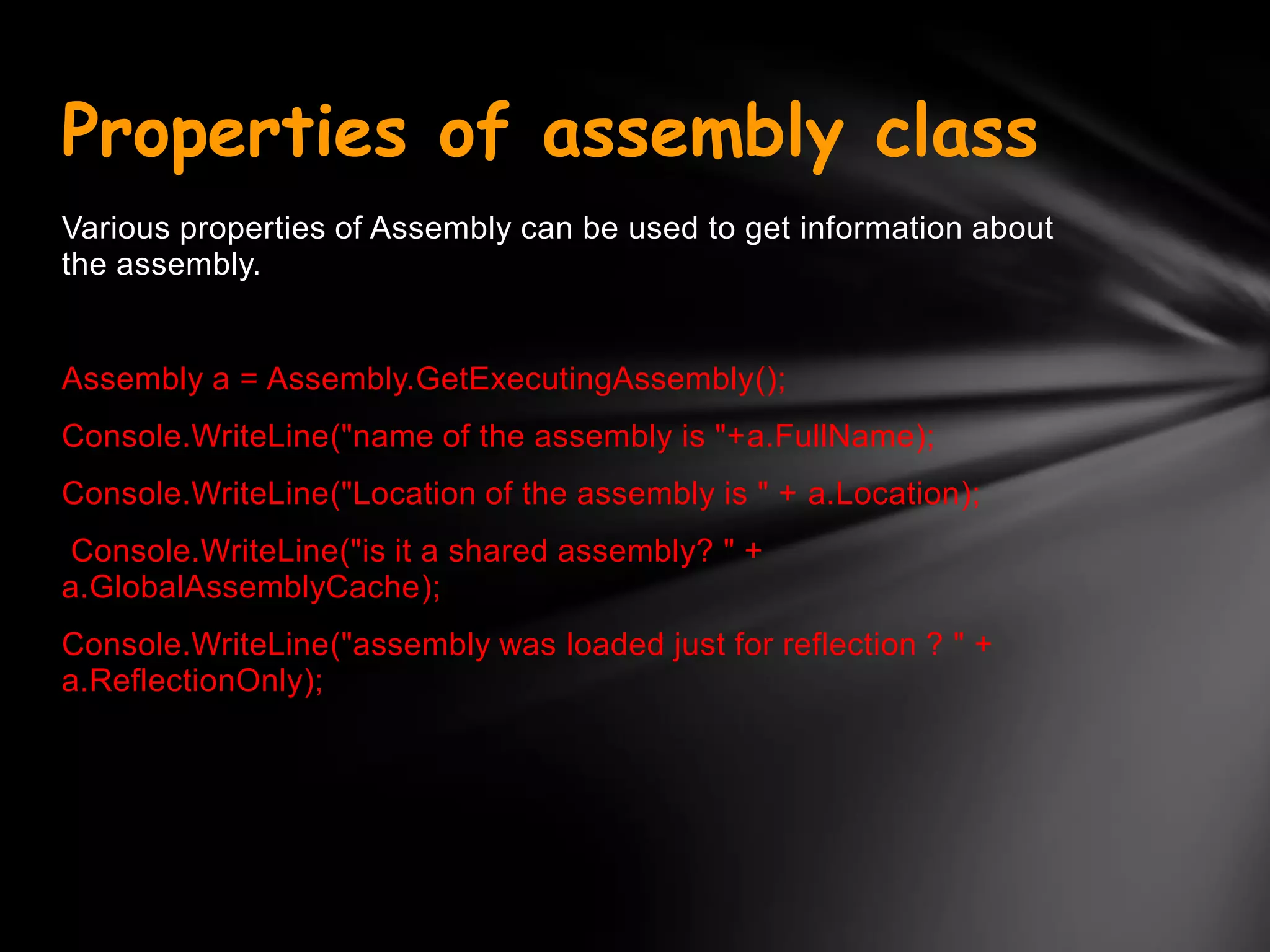 Properties of assembly class
Various properties of Assembly can be used to get information about
the assembly.


Assembly a = Assembly.GetExecutingAssembly();
Console.WriteLine("name of the assembly is "+a.FullName);
Console.WriteLine("Location of the assembly is " + a.Location);
 Console.WriteLine("is it a shared assembly? " +
a.GlobalAssemblyCache);
Console.WriteLine("assembly was loaded just for reflection ? " +
a.ReflectionOnly);
 
