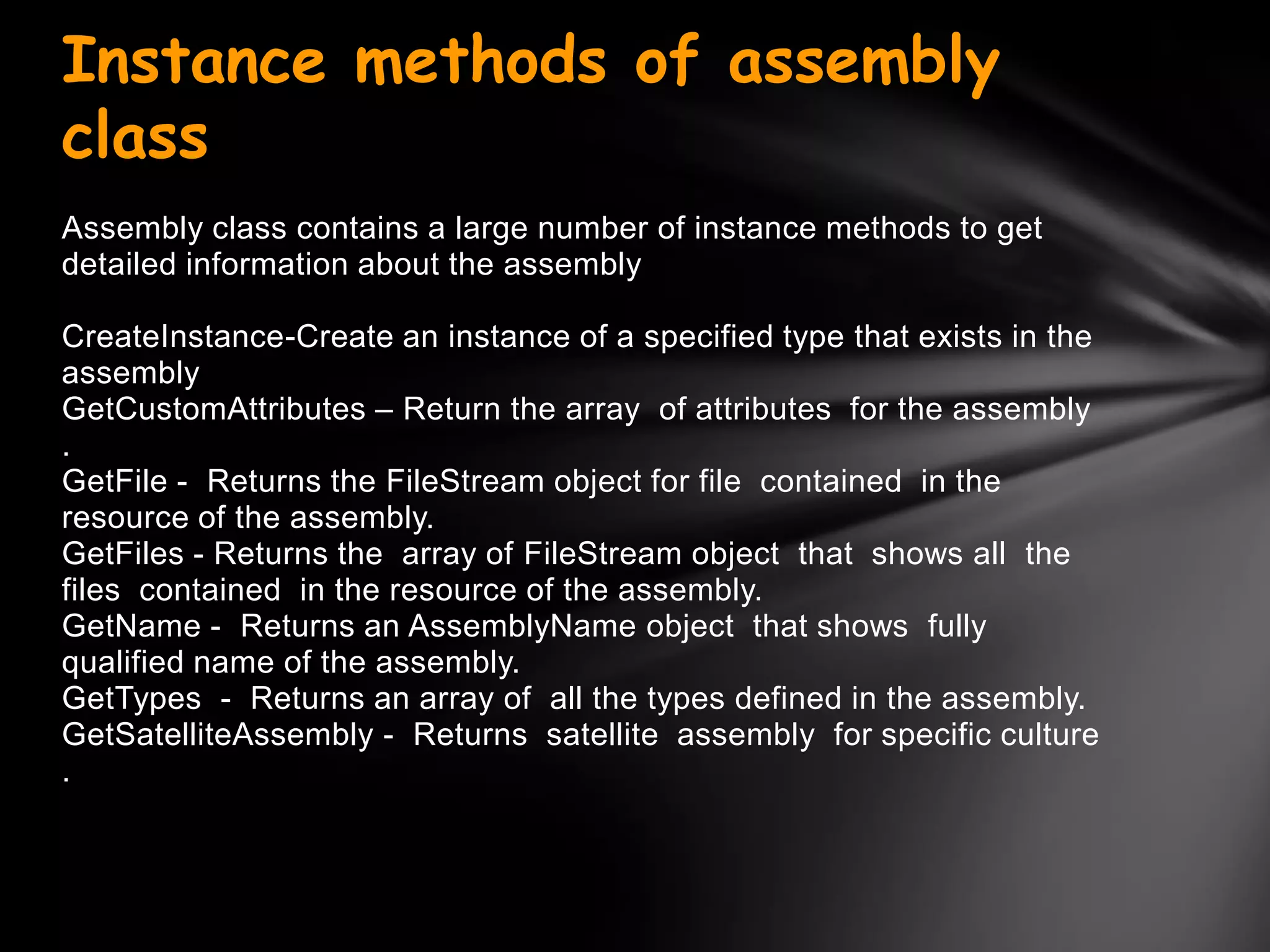Instance methods of assembly
class
Assembly class contains a large number of instance methods to get
detailed information about the assembly

CreateInstance-Create an instance of a specified type that exists in the
assembly
GetCustomAttributes – Return the array of attributes for the assembly
.
GetFile - Returns the FileStream object for file contained in the
resource of the assembly.
GetFiles - Returns the array of FileStream object that shows all the
files contained in the resource of the assembly.
GetName - Returns an AssemblyName object that shows fully
qualified name of the assembly.
GetTypes - Returns an array of all the types defined in the assembly.
GetSatelliteAssembly - Returns satellite assembly for specific culture
.
 