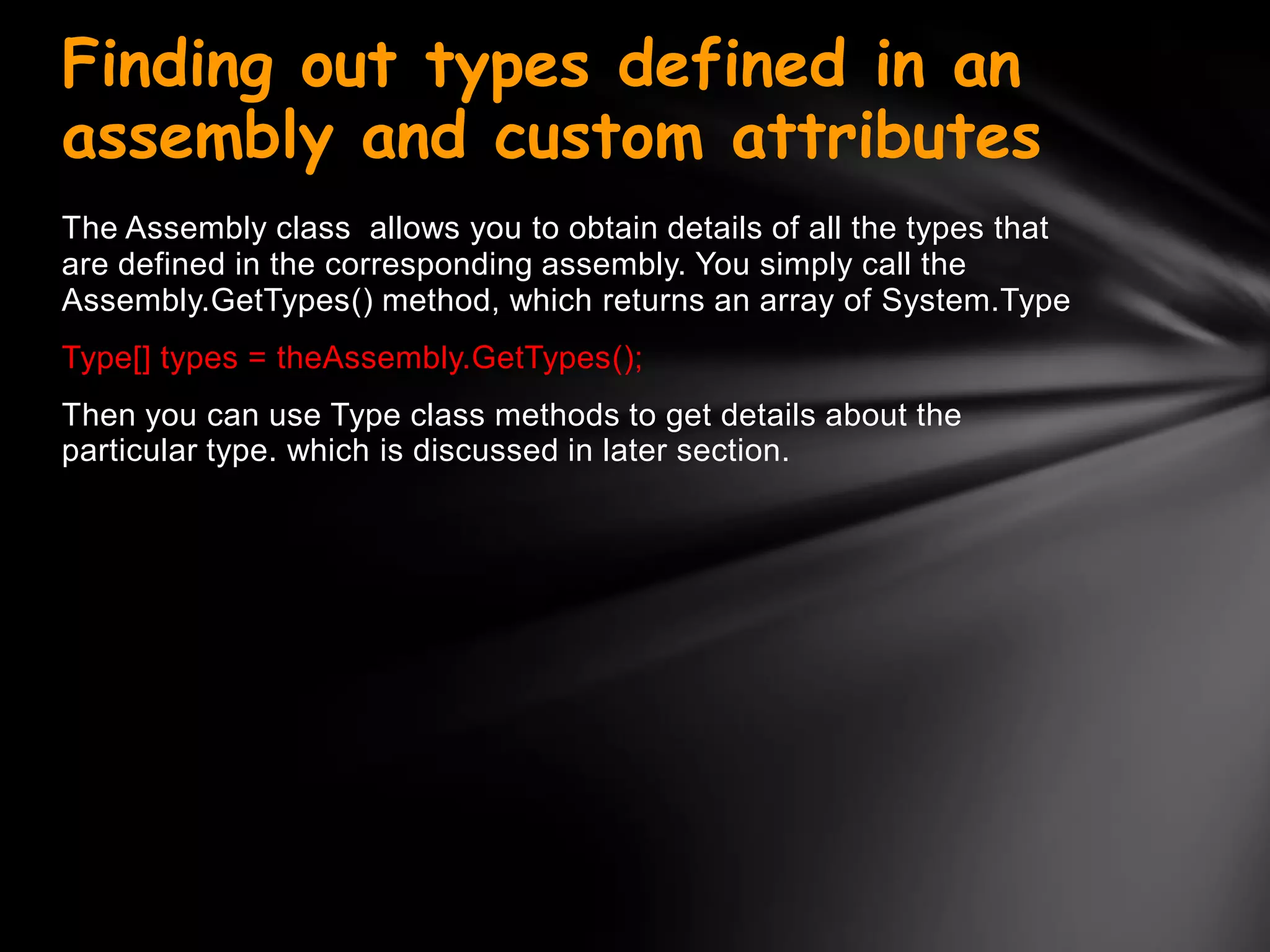 Finding out types defined in an
assembly and custom attributes
The Assembly class allows you to obtain details of all the types that
are defined in the corresponding assembly. You simply call the
Assembly.GetTypes() method, which returns an array of System.Type
Type[] types = theAssembly.GetTypes();
Then you can use Type class methods to get details about the
particular type. which is discussed in later section.
 